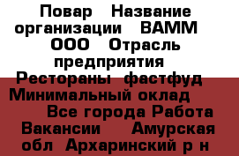 Повар › Название организации ­ ВАММ  , ООО › Отрасль предприятия ­ Рестораны, фастфуд › Минимальный оклад ­ 24 000 - Все города Работа » Вакансии   . Амурская обл.,Архаринский р-н